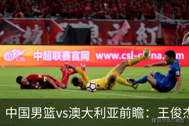 中国男篮vs澳大利亚前瞻：王俊杰徐昕或领衔年轻阵容 杨瀚森无缘大名单